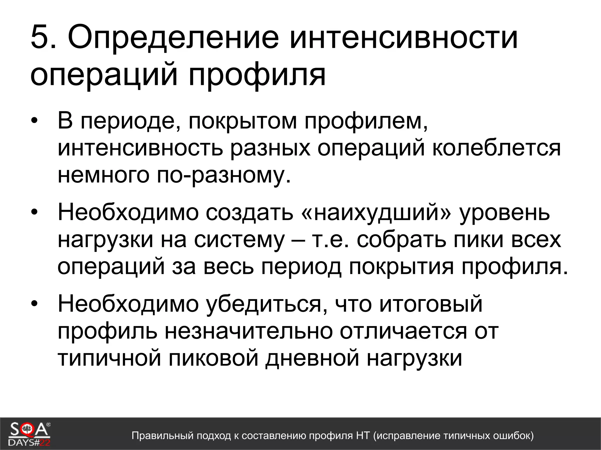 5. Определение интенсивности
операций профиля
• В периоде, покрытом профилем,
интенсивность разных операций колеблется
немного по-разному.
• Необходимо создать «наихудший» уровень
нагрузки на систему – т.е. собрать пики всех
операций за весь период покрытия профиля.
• Необходимо убедиться, что итоговый
профиль незначительно отличается от
типичной пиковой дневной нагрузки
Правильный подход к составлению профиля НТ (исправление типичных ошибок)
 