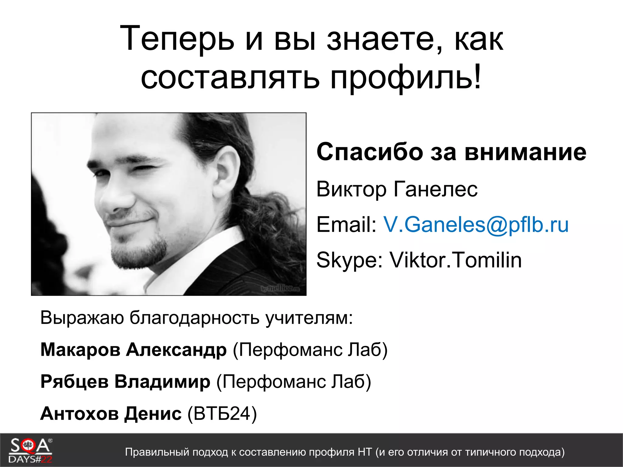 Теперь и вы знаете, как
составлять профиль!
Спасибо за внимание
Виктор Ганелес
Email: V.Ganeles@pflb.ru
Skype: Viktor.Tomilin
Правильный подход к составлению профиля НТ (и его отличия от типичного подхода)
Выражаю благодарность учителям:
Макаров Александр (Перфоманс Лаб)
Рябцев Владимир (Перфоманс Лаб)
Антохов Денис (ВТБ24)
 
