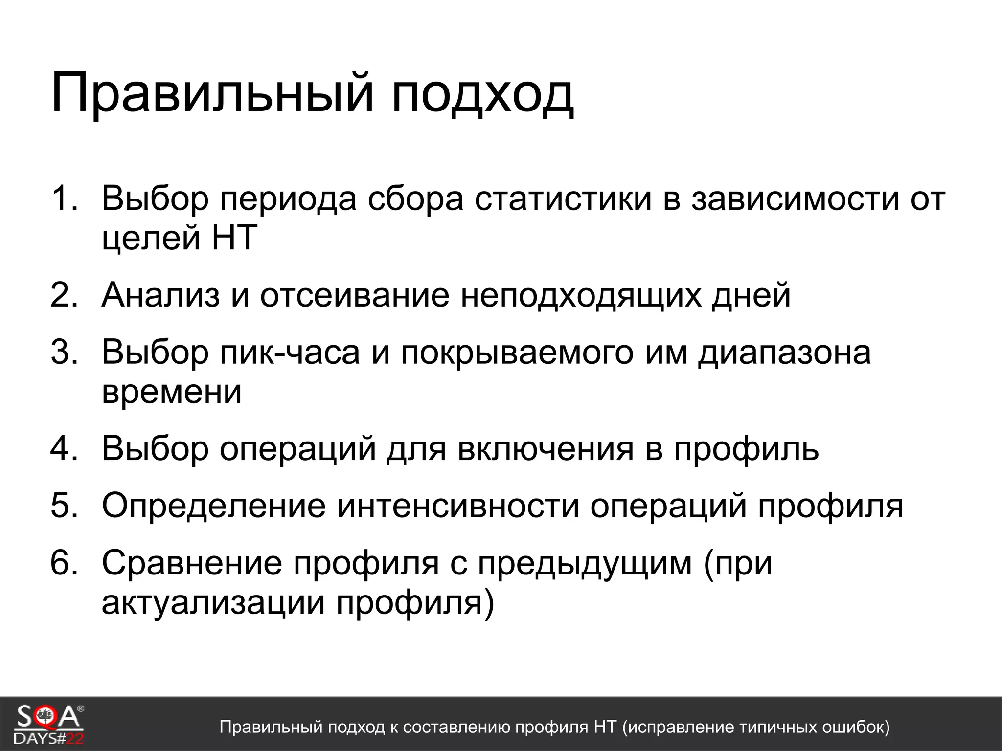 Правильный подход
1. Выбор периода сбора статистики в зависимости от
целей НТ
2. Анализ и отсеивание неподходящих дней
3. Выбор пик-часа и покрываемого им диапазона
времени
4. Выбор операций для включения в профиль
5. Определение интенсивности операций профиля
6. Сравнение профиля с предыдущим (при
актуализации профиля)
Правильный подход к составлению профиля НТ (исправление типичных ошибок)
 