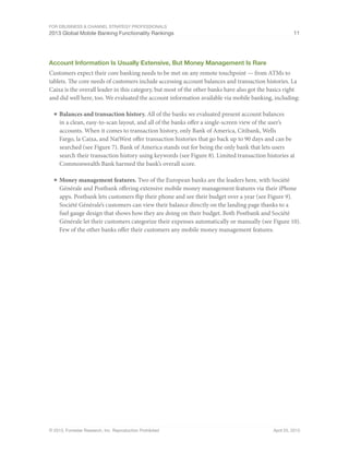 For eBusiness & Channel Strategy Professionals
2013 Global Mobile Banking Functionality Rankings 11
© 2013, Forrester Research, Inc. Reproduction Prohibited April 25, 2013
Account Information Is Usually Extensive, But Money Management Is Rare
Customers expect their core banking needs to be met on any remote touchpoint — from ATMs to
tablets. The core needs of customers include accessing account balances and transaction histories. La
Caixa is the overall leader in this category, but most of the other banks have also got the basics right
and did well here, too. We evaluated the account information available via mobile banking, including:
■	Balances and transaction history. All of the banks we evaluated present account balances
in a clean, easy-to-scan layout, and all of the banks offer a single-screen view of the user’s
accounts. When it comes to transaction history, only Bank of America, Citibank, Wells
Fargo, la Caixa, and NatWest offer transaction histories that go back up to 90 days and can be
searched (see Figure 7). Bank of America stands out for being the only bank that lets users
search their transaction history using keywords (see Figure 8). Limited transaction histories at
Commonwealth Bank harmed the bank’s overall score.
■	Money management features. Two of the European banks are the leaders here, with Société
Générale and Postbank offering extensive mobile money management features via their iPhone
apps. Postbank lets customers flip their phone and see their budget over a year (see Figure 9).
Société Générale’s customers can view their balance directly on the landing page thanks to a
fuel gauge design that shows how they are doing on their budget. Both Postbank and Société
Générale let their customers categorize their expenses automatically or manually (see Figure 10).
Few of the other banks offer their customers any mobile money management features.
 
