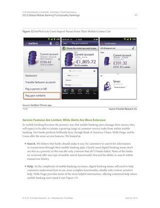 For eBusiness & Channel Strategy Professionals
2013 Global Mobile Banking Functionality Rankings 17
© 2013, Forrester Research, Inc. Reproduction Prohibited April 25, 2013
Figure 12 NatWest Lets Users Import Payees From Their Mobile Contact List
Source: Forrester Research, Inc.75591
Source: NatWest iPhone app
Service Features Are Limited, While Alerts Are More Extensive
As mobile banking becomes the primary way that mobile banking users manage their money, they
will expect to be able to initiate a growing range of customer-service tasks from within mobile
banking. Few banks perform brilliantly here, though Bank of America, Chase, Wells Fargo, and la
Caixa offer the most service features. We looked at:
■	Search. We believe that banks should make it easy for customers to search for information
or transactions through their mobile banking apps. Clearly most digital banking teams don’t
see this as a priority, as this was the only criterion that all 15 banks failed. None of the banks
we reviewed offer any type of mobile search functionality beyond the ability to search within
transaction history.
■	Help. As the complexity of mobile banking increases, digital banking teams will need to help
customers understand how to use more complex functionality, ideally with context-sensitive
help. Wells Fargo provides some of the most helpful information, offering contextual help where
mobile banking users need it (see Figure 13).
 