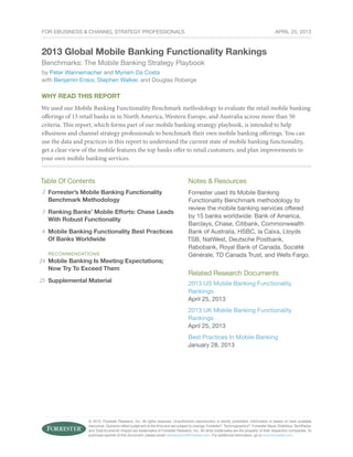 © 2013, Forrester Research, Inc. All rights reserved. Unauthorized reproduction is strictly prohibited. Information is based on best available
resources. Opinions reflect judgment at the time and are subject to change. Forrester®
, Technographics®
, Forrester Wave, RoleView, TechRadar,
and Total Economic Impact are trademarks of Forrester Research, Inc. All other trademarks are the property of their respective companies. To
purchase reprints of this document, please email clientsupport@forrester.com. For additional information, go to www.forrester.com.
For eBusiness & Channel Strategy Professionals
Why Read This Report
We used our Mobile Banking Functionality Benchmark methodology to evaluate the retail mobile banking
offerings of 15 retail banks in in North America, Western Europe, and Australia across more than 50
criteria. This report, which forms part of our mobile banking strategy playbook, is intended to help
eBusiness and channel strategy professionals to benchmark their own mobile banking offerings. You can
use the data and practices in this report to understand the current state of mobile banking functionality,
get a clear view of the mobile features the top banks offer to retail customers, and plan improvements to
your own mobile banking services.
Table Of Contents
Forrester’s Mobile Banking Functionality
Benchmark Methodology
Ranking Banks’ Mobile Efforts: Chase Leads
With Robust Functionality
Mobile Banking Functionality Best Practices
Of Banks Worldwide
recommendations
Mobile Banking Is Meeting Expectations;
Now Try To Exceed Them
Supplemental Material
Notes & Resources
Forrester used its Mobile Banking
Functionality Benchmark methodology to
review the mobile banking services offered
by 15 banks worldwide: Bank of America,
Barclays, Chase, Citibank, Commonwealth
Bank of Australia, HSBC, la Caixa, Lloyds
TSB, NatWest, Deutsche Postbank,
Rabobank, Royal Bank of Canada, Société
Générale, TD Canada Trust, and Wells Fargo.
Related Research Documents
2013 US Mobile Banking Functionality
Rankings
April 25, 2013
2013 UK Mobile Banking Functionality
Rankings
April 25, 2013
Best Practices In Mobile Banking
January 28, 2013
2013 Global Mobile Banking Functionality Rankings
Benchmarks: The Mobile Banking Strategy Playbook
by Peter Wannemacher and Myriam Da Costa
with Benjamin Ensor, Stephen Walker, and Douglas Roberge
2
3
6
24
25
April 25, 2013
 