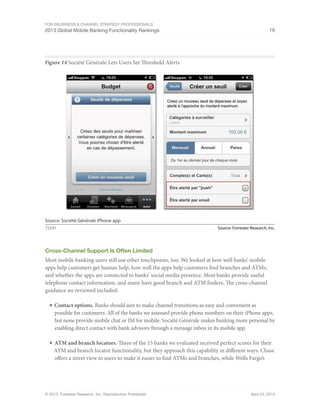 For eBusiness & Channel Strategy Professionals
2013 Global Mobile Banking Functionality Rankings 19
© 2013, Forrester Research, Inc. Reproduction Prohibited April 25, 2013
Figure 14 Société Générale Lets Users Set Threshold Alerts
Source: Forrester Research, Inc.75591
Source: Société Générale iPhone app
Cross-Channel Support Is Often Limited
Most mobile banking users still use other touchpoints, too. We looked at how well banks’ mobile
apps help customers get human help, how well the apps help customers find branches and ATMs,
and whether the apps are connected to banks’ social media presence. Most banks provide useful
telephone contact information, and many have good branch and ATM finders. The cross-channel
guidance we reviewed included:
■	Contact options. Banks should aim to make channel transitions as easy and convenient as
possible for customers. All of the banks we assessed provide phone numbers on their iPhone apps,
but none provide mobile chat or IM for mobile. Société Générale makes banking more personal by
enabling direct contact with bank advisors through a message inbox in its mobile app.
■	ATM and branch locators. Three of the 15 banks we evaluated received perfect scores for their
ATM and branch locator functionality, but they approach this capability in different ways. Chase
offers a street view to users to make it easier to find ATMs and branches, while Wells Fargo’s
 