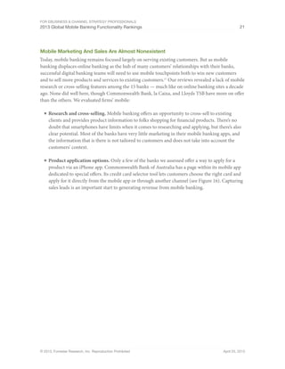 For eBusiness & Channel Strategy Professionals
2013 Global Mobile Banking Functionality Rankings 21
© 2013, Forrester Research, Inc. Reproduction Prohibited April 25, 2013
Mobile Marketing And Sales Are Almost Nonexistent
Today, mobile banking remains focused largely on serving existing customers. But as mobile
banking displaces online banking as the hub of many customers’ relationships with their banks,
successful digital banking teams will need to use mobile touchpoints both to win new customers
and to sell more products and services to existing customers.17
Our reviews revealed a lack of mobile
research or cross-selling features among the 15 banks — much like on online banking sites a decade
ago. None did well here, though Commonwealth Bank, la Caixa, and Lloyds TSB have more on offer
than the others. We evaluated firms’ mobile:
■	Research and cross-selling. Mobile banking offers an opportunity to cross-sell to existing
clients and provides product information to folks shopping for financial products. There’s no
doubt that smartphones have limits when it comes to researching and applying, but there’s also
clear potential. Most of the banks have very little marketing in their mobile banking apps, and
the information that is there is not tailored to customers and does not take into account the
customers’ context.
■	Product application options. Only a few of the banks we assessed offer a way to apply for a
product via an iPhone app. Commonwealth Bank of Australia has a page within its mobile app
dedicated to special offers. Its credit card selector tool lets customers choose the right card and
apply for it directly from the mobile app or through another channel (see Figure 16). Capturing
sales leads is an important start to generating revenue from mobile banking.
 
