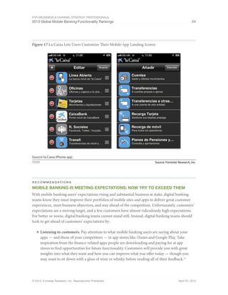 For eBusiness & Channel Strategy Professionals
2013 Global Mobile Banking Functionality Rankings 24
© 2013, Forrester Research, Inc. Reproduction Prohibited April 25, 2013
Figure 17 La Caixa Lets Users Customize Their Mobile App Landing Screen
Source: Forrester Research, Inc.75591
Source: la Caixa iPhone app
R e c o m m e n d at i o n s
Mobile Banking Is Meeting Expectations; Now Try To Exceed Them
With mobile banking users’ expectations rising and substantial business at stake, digital banking
teams know they must improve their portfolios of mobile sites and apps to deliver great customer
experiences, meet business objectives, and stay ahead of the competition. Unfortunately, customers’
expectations are a moving target, and a few customers have almost ridiculously high expectations.
For better or worse, digital banking teams cannot stand still. Instead, digital banking teams should
look to get ahead of customers’ expectations by:
■	Listening to customers. Pay attention to what mobile banking users are saying about your
apps — and those of your competitors — in app stores like iTunes and Google Play. Take
inspiration from the finance-related apps people are downloading and paying for at app
stores to find opportunities for future functionality. Customers will provide you with great
insights into what they want and how you can improve what you offer today — though you
may want to sit down with a glass of wine or whisky before reading all of their feedback.19
 
