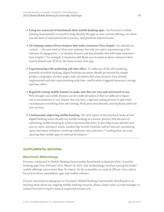 For eBusiness & Channel Strategy Professionals
2013 Global Mobile Banking Functionality Rankings 25
© 2013, Forrester Research, Inc. Reproduction Prohibited April 25, 2013
■	Using our scorecard to benchmark their mobile banking apps. Use Forrester’s mobile
banking functionality scorecard to help identify the gaps in your current offering, see where
you fall short of international best practice, and prioritize improvements.
■	Developing context-driven features that make customers’ lives simpler. You should use
context — the sum total of what your customer has told you and is experiencing at his
moment of engagement — to identify features and functionality that will make customers’
lives simpler.20
For example, Commonwealth Bank uses location to show customers their
nearest branch and ATM on the home screen of its app.
■	Experimenting with marketing and sales offers. To make use of the full marketing
potential of mobile banking, digital banking executives should go beyond the simple
product campaigns, product pages, and calculators that some pioneers have already
implemented and start experimenting with time- and location-triggered insurance, savings,
and loan offers.
■	Regularly testing mobile features to make sure they are easy and convenient to use.
Well-thought-out mobile features can be rendered useless if they are difficult to figure
out or inconvenient to use. Ensure that you have a rigorous testing process in place that
encompasses everything from user testing, third-party benchmarks, and employee pilots for
new services.
■	Continuously improving mobile banking. The next report in this playbook looks at how
digital banking teams should run mobile banking as a mature practice that focuses on
optimizing mobile banking to achieve business objectives. It also helps teams identify new
ways to meet customers’ needs. Leaders like Société Générale and la Caixa are considering
open innovation initiatives involving employees and customers.21
Leading firms are even
opening their mobile apps to external developers.22
Supplemental MATERIAL
Benchmark Methodology
Forrester conducted its Mobile Banking Functionality Benchmark evaluation of the 15 mobile
banking apps from February 20 to March 18, 2013. Our methodology involves scoring the banks’
mobile offerings across more than 50 criteria. As far as possible, we used an iPhone 4 for criteria
focused on firms’ smartphone apps and mobile websites.
If you’re interested in taking part in Forrester’s Mobile Banking Functionality Benchmark or in
learning more about our ongoing mobile banking research, please contact your account manager or
contact Forrester’s inquiry team at inquiry@forrester.com.
 