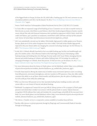 For eBusiness & Channel Strategy Professionals
2013 Global Mobile Banking Functionality Rankings 27
© 2013, Forrester Research, Inc. Reproduction Prohibited April 25, 2013
of the biggest banks in Europe, let alone the UK, didn’t offer a banking app for UK retail customers on any
smartphone platform until 2012. See the January 30, 2012, “How UK Banking Customers Use Different
Channels, 2011” report.
7
	 Source: North American Technographics Online Benchmark Survey (Part 1), Q2 2012 (US, Canada).
8
	 La Caixa offers an impressive range of text banking services. Customers can use texts to transfer money to
their favorite accounts, check their account balance, check their loyalty program balance of points, transfer
money abroad (but only with financial institutions that concluded an agreement with la Caixa), check their
credit card balance, pay a purchase in instalments, extend their credit card limit, and top up their prepaid
card. Source: la Caixa (https://portal.lacaixa.es/caixamovil/store/applosms_es.html).
9
	 2012 was undoubtedly a pivotal year for tablets. With double-digit growth in tablet uptake across Western
Europe, about one in seven online Europeans now owns a tablet. And with further double-digit growth
expected in the years ahead, tablets are changing the consumer technology landscape. See the February 21,
2013, “The European Tablet Landscape” report.
10
	In July 2011, Citibank officially launched its first-ever tablet banking app, but the true breakthrough took
place five months earlier, when eBusiness leaders at the bank began the process of developing a tablet
banking strategy and building their first iPad app. Forrester spoke with Tracey Weber, managing director,
Internet and mobile banking at Citibank, and Andres Wolberg-Stok, SVP of strategy for mobile and
emerging technologies at Citibank, about that process. To find out more, see the January 19, 2012, “Case
Study: Citibank’s Tablet App Transforms The Digital Banking Experience” report.
11
	For more information about this feature in Dutch, please visit the Rabobank website (http://www.rabobank.
nl/particulieren/producten/mobiele_diensten/bankieren_op_mobiel/rabo_bankieren_app/).
12
	Overall, Chase leads by offering the widest array of mobile money movement options to users: everything
from bill payments, automated clearinghouse, and wire transfers to P2P payments. Chase also offers mobile
customers the ability to set up future-dated transfers and bill payments, plus the option of adding a payee
for P2P or bill pay from within the mobile app.
13
	BPay is an electronic bill payment service that Australia’s leading banks, building societies, and credit
unions offer as a core feature of Internet and phone banking.
14
	Rabobank’s “acceptgiroscan” feature lets users pay bills by taking a picture of the acceptgiro (a Dutch paper
payment instrument that is similar to an invoice) with the phone’s built-in camera. Optical character
recognition (OCR) software then reads and translates the scanned image and prefills all the necessary form
fields. For more details please visit the Rabobank website (http://www.rabobank.nl/particulieren/producten/
mobiele_diensten/bankieren_op_mobiel/rabo_bankieren_app/).
15
	The Interac e-Transfer service is a cooperative venture available to Canadian financial firms.
16
	Barclays offers person-to-person payments through its Pingit app and Commonwealth Bank of Australia
through its Kaching app.
 
