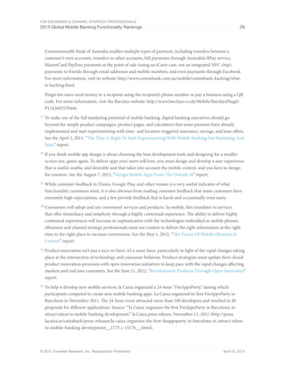 For eBusiness & Channel Strategy Professionals
2013 Global Mobile Banking Functionality Rankings 28
© 2013, Forrester Research, Inc. Reproduction Prohibited April 25, 2013
Commonwealth Bank of Australia enables multiple types of payment, including transfers between a
customer’s own accounts, transfers to other accounts, bill payments through Australia’s BPay service,
MasterCard PayPass payments at the point of sale (using an iCarte case, not an integrated NFC chip),
payments to friends through email addresses and mobile numbers, and even payments through Facebook.
For more information, visit its website: http://www.commbank.com.au/mobile/commbank-kaching/what-
is-kaching.html.
Pingit lets users send money to a recipient using the recipient’s phone number or pay a business using a QR
code. For more information, visit the Barclays website: http://www.barclays.co.uk/Mobile/BarclaysPingit/
P1242603570446.
17
	To make use of the full marketing potential of mobile banking, digital banking executives should go
beyond the simple product campaigns, product pages, and calculators that some pioneers have already
implemented and start experimenting with time- and location-triggered insurance, savings, and loan offers.
See the April 5, 2011, “The Time Is Right To Start Experimenting With Mobile Banking For Marketing And
Sales” report.
18
	If you think mobile app design is about choosing the best development tools and designing for a smaller
screen size, guess again. To deliver apps your users will love, you must design and develop a user experience
that is useful, usable, and desirable and that takes into account the mobile context, and you have to design
for emotion. See the August 7, 2012, “Design Mobile Apps From The Outside In” report.
19
	While customer feedback in iTunes, Google Play, and other venues is a very useful indicator of what
functionality customers want, it is also obvious from reading customer feedback that some customers have
extremely high expectations, and a few provide feedback that is harsh and occasionally even nasty.
20
	Consumers will adopt and use convenient services and products. In mobile, this translates to services
that offer immediacy and simplicity through a highly contextual experience. The ability to deliver highly
contextual experiences will increase in sophistication with the technologies embedded in mobile phones.
eBusiness and channel strategy professionals must use context to deliver the right information at the right
time to the right place to increase conversions. See the May 1, 2012, “The Future Of Mobile eBusiness Is
Context” report.
21
	Product innovation isn’t just a nice-to-have; it’s a must-have, particularly in light of the rapid changes taking
place at the intersection of technology and consumer behavior. Product strategists must update their closed
product innovation processes with open innovation initiatives to keep pace with the rapid changes affecting
markets and end user customers. See the June 11, 2012, “Revolutionize Products Through Open Innovation”
report.
22
	To help it develop new mobile services, la Caixa organized a 24-hour “FinAppsParty,” during which
participants competed to create new mobile banking apps. La Caixa organized its first FinAppsParty in
Barcelona in November 2011. The 24-hour event attracted more than 100 developers and resulted in 40
proposals for different applications. Source: “‘la Caixa’ organises the first FinAppsParty in Barcelona, to
attract talent to mobile banking development,” la Caixa press release, November 11, 2011 (http://press.
lacaixa.es/caixabank/press-releases/la-caixa-organises-the-first-finappsparty-in-barcelona-to-attract-talent-
to-mobile-banking-development__1775-c-15176__.html).
 