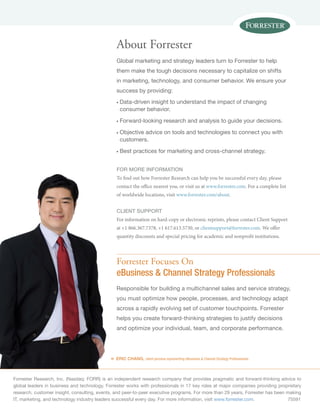 Forrester Research, Inc. (Nasdaq: FORR) is an independent research company that provides pragmatic and forward-thinking advice to
global leaders in business and technology. Forrester works with professionals in 17 key roles at major companies providing proprietary
research, customer insight, consulting, events, and peer-to-peer executive programs. For more than 29 years, Forrester has been making
IT, marketing, and technology industry leaders successful every day. For more information, visit www.forrester.com.	75591
«
Forrester Focuses On
eBusiness & Channel Strategy Professionals
Responsible for building a multichannel sales and service strategy,
you must optimize how people, processes, and technology adapt
across a rapidly evolving set of customer touchpoints. Forrester
helps you create forward-thinking strategies to justify decisions
and optimize your individual, team, and corporate performance.
ERIC CHANG, client persona representing eBusiness & Channel Strategy Professionals
About Forrester
Global marketing and strategy leaders turn to Forrester to help
them make the tough decisions necessary to capitalize on shifts
in marketing, technology, and consumer behavior. We ensure your
success by providing:
n	Data-driven insight to understand the impact of changing
consumer behavior.
n	Forward-looking research and analysis to guide your decisions.
n	Objective advice on tools and technologies to connect you with
customers.
n	Best practices for marketing and cross-channel strategy.
for more information
To find out how Forrester Research can help you be successful every day, please
contact the office nearest you, or visit us at www.forrester.com. For a complete list
of worldwide locations, visit www.forrester.com/about.
Client support
For information on hard-copy or electronic reprints, please contact Client Support
at +1 866.367.7378, +1 617.613.5730, or clientsupport@forrester.com. We offer
quantity discounts and special pricing for academic and nonprofit institutions.
 