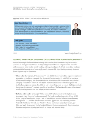 For eBusiness & Channel Strategy Professionals
2013 Global Mobile Banking Functionality Rankings 3
© 2013, Forrester Research, Inc. Reproduction Prohibited April 25, 2013
Figure 1 Mobile Banker User Description And Goals
Source: Forrester Research, Inc.75591
User goals
• Find and view a recent transaction
• Send $20 to his niece for her birthday
• Add a payee for mobile bill pay
• Find the branch or ATM closest to him
User description
A 35-year-old married man with one daughter and a high-paying job as a salesman in the
pharmaceutical industry travels regularly for work. He recently bought an iPhone and is
quickly learning to use it to manage his financial accounts. He has been comfortable
using remote banking for years and is eager to shift many banking activities — including
paying bills and moving money — to his smartphone.
Ranking Banks’ Mobile efforts: chase Leads With Robust Functionality
In this, our inaugural Global Mobile Banking Functionality Benchmark ranking, the 15 banks
achieved an average score of 56 out of 100 (see Figure 2). Individual category scores reveal the
differences seen in the banks’ mobile banking offerings (see Figure 3). While most of the banks are
meeting mobile banking users’ basic needs, there’s considerable room for improvement for some
banks. Specifically, we found that:
■	Chase takes the top spot. With a score of 71 out of 100, Chase received the highest overall score
among the 15 banks we evaluated. The firm scored an impressive 81 out of 100 in our range
of touchpoints category, but the break from the pack came in the transactional functionality
category, where Chase earned 86 out of 100. The bank offers useful contextual options for
mobile banking users, such as the ability to add a payee for person-to-person (P2P) payments by
importing the customer’s contacts from his or her phone. The bank also lets users either cancel
or edit pending transactions like bill payments or transfers.
■	La Caixa is the leader in Europe. With a score of 67, la Caixa received the highest score
among the eight European banks we assessed. The bank scored an impressive 88 out of 100
in our range-of-touchpoints category and 83 out of 100 in account information and money
management. La Caixa has native mobile and tablet apps across four operating systems:
Android, BlackBerry OS, iOS, and Windows Phone. Customers can make transfers, pay
bills, and apply for products via the bank’s tablet app. Customers can search their transaction
histories to up to one year ago and search by transaction amount range.
 