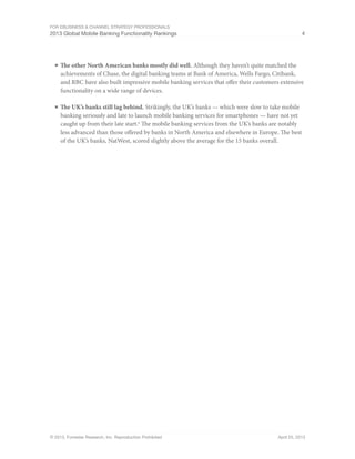For eBusiness & Channel Strategy Professionals
2013 Global Mobile Banking Functionality Rankings 4
© 2013, Forrester Research, Inc. Reproduction Prohibited April 25, 2013
■	The other North American banks mostly did well. Although they haven’t quite matched the
achievements of Chase, the digital banking teams at Bank of America, Wells Fargo, Citibank,
and RBC have also built impressive mobile banking services that offer their customers extensive
functionality on a wide range of devices.
■	The UK’s banks still lag behind. Strikingly, the UK’s banks — which were slow to take mobile
banking seriously and late to launch mobile banking services for smartphones — have not yet
caught up from their late start.6
The mobile banking services from the UK’s banks are notably
less advanced than those offered by banks in North America and elsewhere in Europe. The best
of the UK’s banks, NatWest, scored slightly above the average for the 15 banks overall.
 
