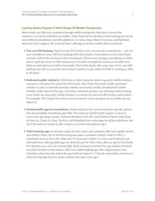 For eBusiness & Channel Strategy Professionals
2013 Global Mobile Banking Functionality Rankings 7
© 2013, Forrester Research, Inc. Reproduction Prohibited April 25, 2013
Leading Banks Support A Wide Range Of Mobile Touchpoints
Before banks can fully serve customers through mobile touchpoints, they have to ensure that
customers can interact with them via mobile. Today banks have to develop mobile banking services for
many different smartphone and tablet platforms. La Caixa, Chase, Bank of America, and Rabobank
stand out in this category. We reviewed banks’ offerings across four mobile delivery methods:
■	Two-way SMS banking. Hard as it may be to believe, not everyone has a smartphone — yet. For
non-smartphone users, SMS text banking offers the benefits of immediate access to their bank
accounts without the barriers of other touchpoints. What’s more, buying a smartphone or tablet
doesn’t quell the desire for SMS interactions: US online smartphone owners are actually more
likely to send and receive SMS at least daily.7
Most of the banks offer some type of two-way SMS
banking, but only La Caixa lets users initiate transfers or pay credit card bills by sending an SMS
to the bank.8
■	Dedicated mobile website(s). With firms in other industries delivering useful mobile websites,
customers will expect the same from their banks. Most banks have built mobile-optimized
websites in order to meet this demand. Indeed, some banks initially intended their mobile
websites, rather than mobile apps, to be their customers’ primary way of doing mobile banking.
Some banks are using their mobile websites to promote services and offer product information:
For example, TD Canada Trust shows current rates for various products on its mobile site (see
Figure 4).
■	Downloadable apps for smartphones. Banks still prize the control and device-specific options
that downloadable smartphone apps offer. We looked at whether banks support customers
across four operating systems: Android, BlackBerry OS, iOS, and Windows Phone. Only Bank
of America, Chase, la Caixa, NatWest, and Rabobank have native apps for all four platforms, but
all of the banks we looked at offer at least two or three smartphone apps.
■	Tablet banking apps. In the past couple of years, banks and customers alike have rapidly moved
onto tablets: Some 14% of Western European online consumers owned a tablet in 2012, a
substantial increase from 2011 when just 7% possessed a tablet.9
La Caixa and Postbank score
full marks here, offering tablet apps for Android and the iPad. Chase offers an app for the Kindle
Fire that lets users view info and pay bills. Bank of America’s Kindle Fire app includes the firm’s
merchant-funded rewards feature. RBC’s new tablet banking app offers digital advice tools,
including videos that play within the app itself (see Figure 5). Citibank, meanwhile, continues to
refine the iPad app that first made a splash more than a year ago.10
 