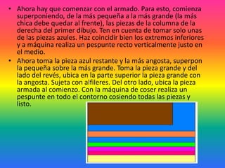 • Ahora hay que comenzar con el armado. Para esto, comienza
  superponiendo, de la más pequeña a la más grande (la más
  chica debe quedar al frente), las piezas de la columna de la
  derecha del primer dibujo. Ten en cuenta de tomar solo unas
  de las piezas azules. Haz coincidir bien los extremos inferiores
  y a máquina realiza un pespunte recto verticalmente justo en
  el medio.
• Ahora toma la pieza azul restante y la más angosta, superpon
  la pequeña sobre la más grande. Toma la pieza grande y del
  lado del revés, ubica en la parte superior la pieza grande con
  la angosta. Sujeta con alfileres. Del otro lado, ubica la pieza
  armada al comienzo. Con la máquina de coser realiza un
  pespunte en todo el contorno cosiendo todas las piezas y
  listo.
 