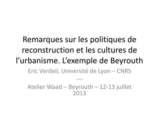 Remarques sur les politiques de
  reconstruction et les cultures de
l’urbanisme. L’exemple de Beyrouth
   Eric Verdeil, Université de Lyon – CNRS
                      ---
   Atelier Waad – Beyrouth – 12-13 juillet
                     2013
 