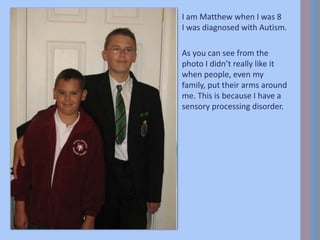 I am Matthew when I was 8
I was diagnosed with Autism.
As you can see from the
photo I didn’t really like it
when people, even my
family, put their arms around
me. This is because I have a
sensory processing disorder.
 