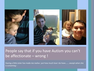 People say that if you have Autism you can’t
be affectionate – wrong !
Having a little sister has made me realise just how much love I do have……..except when she
is screaming !
 