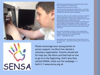 Sometimes my obsessions can become the reason
that I am gifted in a certain area.
Things that we want you to know…..
If you have met one person with Autism… you have
met one person with Autism. We are unique we are
all different with the same challenges.
Many of us like our own company, what you need to
know is that when we sit in our rooms this is our
processing times, I explained to my Mum that I need
that time to chill out and process the
day/weeks/months events and when something has
come along to cause greater anxiety I need more
time to do that, it is hard for me to vocalise how I am
feeling, I am lucky that my Mum knows when these
times are.
We can be sensitive to sound, it can overload our
system….but we can be loudest person in the room,
that because we are in control of that
noise……apologies for that !
Remember you can learn just as much from me as I
can from you…..but show me first and I will pick it up
quicker!
Please encourage your young person to
access support, my Mum has started a
voluntary organisation. Parents should ask
for help too. My Mum and Dad had no one
to go to in the beginning, that’s why they
started SENSA, check out the webpage – I
built it !! www.sensa.org.uk
 