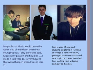 My phobia of Music would cause the
worst kind of meltdown when I was
young but now I play piano and bass,
Music is my passion and hey look ……I
made it into year 11. Never thought
that would happen when I was in year
7!
I am in year 12 now and
studying a diploma in IT. Being
at college is hard some days,
getting to know new tutors and
new pupils can cause stress but
I am working hard at taking
each day as it comes.
 