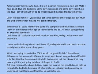 Autism doesn’t define who I am, it is just a part of my make up. I am still Matt, I
have good days and bad days. Some days I can cope and some days I can’t, on
the days I can’t I will just try to do what I haven’t managed today tomorrow.
Don’t feel sad for me – yeah I have got some horrible other diagnosis but Mum
and Dad are there for me and will get me through.
When I was 3 I could Identify the parts of a computer and with help assemble
them on a motherboard at age 16 I could code and at 17 I am at college doing
an extended diploma in IT.
Until I was 11 I couldn’t cope with music of any kind, today I write music and
produce it.
I never really had any friends until I was 15, today Mum tells me that I can cope
socially better that some of my peers.
What I am trying to say is that ‘OK it would be great if I didn’t have these
differences, but we are all different in some way’. I can’t imagine how difficult it
is for families that have an Autistic child that cannot talk but I know that they
have a gift it is just going to take a bit longer to find it.
Tell your children they have Autism, make the most of the good bits and help us
through the bad bits, be aware of what makes us unhappy and please try to
understand that this is as difficult for us as it is for you.
 