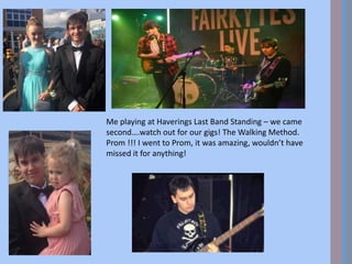 Me playing at Haverings Last Band Standing – we came
second….watch out for our gigs! The Walking Method.
Prom !!! I went to Prom, it was amazing, wouldn’t have
missed it for anything!
 