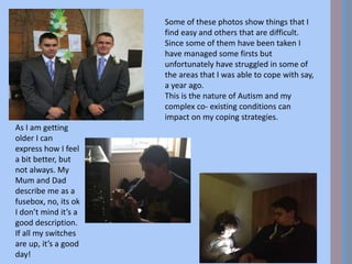 Some of these photos show things that I
find easy and others that are difficult.
Since some of them have been taken I
have managed some firsts but
unfortunately have struggled in some of
the areas that I was able to cope with say,
a year ago.
This is the nature of Autism and my
complex co- existing conditions can
impact on my coping strategies.
As I am getting
older I can
express how I feel
a bit better, but
not always. My
Mum and Dad
describe me as a
fusebox, no, its ok
I don’t mind it’s a
good description.
If all my switches
are up, it’s a good
day!
 