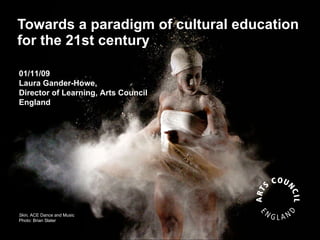 Towards a paradigm of cultural education for the 21st century Skin,  ACE Dance and Music Photo: Brian Slater 01/11/09 Laura Gander-Howe,  Director of Learning, Arts Council England   