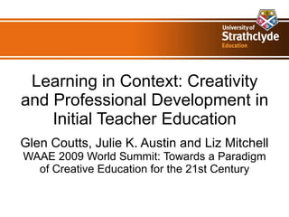 Learning in Context: Creativity and Professional Development in Initial Teacher Education Glen Coutts, Julie K. Austin and Liz Mitchell WAAE 2009 World Summit: Towards a Paradigm of Creative Education for the 21st Century 
