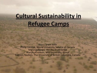 Cultural Sustainability in Refugee Camps  Rita L. Irwin with Philip Landon, World University Service of CanadaMaranguNjogu, Windle Trust KenyaWanjikuKhamasi, Moi University, KenyaSamson Nashon, The University of British Columbia, Canada 