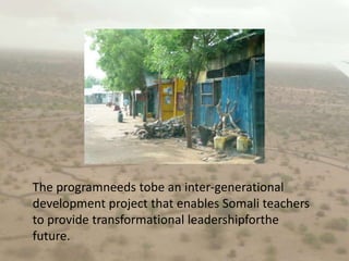 The programneeds tobe an inter-generational development project that enables Somali teachers to provide transformational leadershipforthe future. 