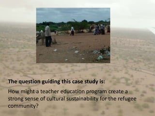 The question guiding this case study is:How might a teacher education program create a strong sense of cultural sustainability for the refugee community?