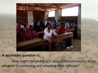 A secondary question is:	How might the global arts education community assist refugees in sustaining and adapting their cultures?