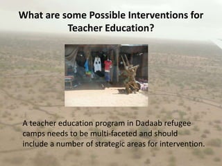 What are some Possible Interventions for Teacher Education?A teacher education program in Dadaab refugee camps needs to be multi-faceted and should include a number of strategic areas for intervention.