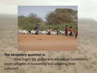 The secondary question is:	How might the global arts education community assist refugees in sustaining and adapting their cultures?