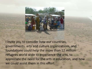 I invite you to consider how our countries, governments, arts and culture organizations, and foundations could help the more than 12 million refugees world wide to experience the arts, to appreciate the need for the arts in education, and how we could assist them in this effort.