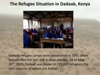 The Refugee Situation in Dadaab, KenyaDadaab refugee camps were established in 1991 when Somalis fled the civil war in their country. As of May 20th, 2009, Dadaab was home to 272,800 refugees, the vast majority of whom are Somali.