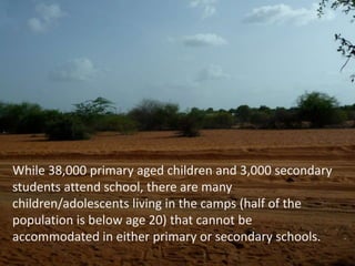 While 38,000 primary aged children and 3,000 secondary students attend school, there are many children/adolescents living in the camps (half of the population is below age 20) that cannot be accommodated in either primary or secondary schools.