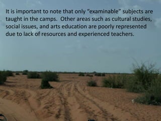 It is important to note that only “examinable” subjects are taught in the camps.  Other areas such as cultural studies, social issues, and arts education are poorly represented due to lack of resources and experienced teachers. 