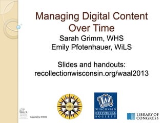 Managing Digital Content
Over Time
Sarah Grimm, WHS
Emily Pfotenhauer, WiLS
Slides and handouts:
recollectionwisconsin.org/waal2013
Supported by WHRAB
 