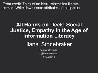 All Hands on Deck: Social
Justice, Empathy in the Age of
Information Literacy
Ilana Stonebraker
Purdue University
@librarianilana
#waal2018
Extra credit: Think of an ideal information literate
person. Write down some attributes of that person.
 