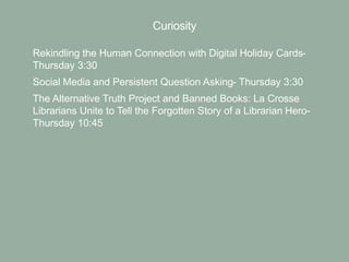 Curiosity
• Rekindling the Human Connection with Digital Holiday Cards-
Thursday 3:30
• Social Media and Persistent Question Asking- Thursday 3:30
• The Alternative Truth Project and Banned Books: La Crosse
Librarians Unite to Tell the Forgotten Story of a Librarian Hero-
Thursday 10:45
 