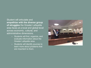 Student will articulate and
empathize with the diverse group
of struggles the Greater Lafayette
area faces at a local and global level
across economic, cultural, and
administrative dimensions.
– Students will find, organize, and
evaluate information about the
Greater Lafayette area.
– Students will identify sources to
learn more about problems that
are important to them.
 