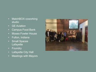 • MatchBOX coworking
studio
• GE Aviation
• Campus Food Bank
• Moses Fowler House
• Fulton, Indiana
• Small Spaces
Lafayette
• Foundry
• Lafayette City Hall
• Meetings with Mayors
 