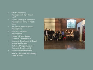 • What is Economic
Development? How does it
work?
• Cluster Strategy of Economic
Development Campus Food
Bank
• Incubators, Small Business
Development
• Critics of Economic
Development
• People v. Place- Based
Economic Development
• Economic Development, Social
Justice and Poverty
• Historical Perspectives and
Economic Development
• Community Development
• Diversity, Inclusion and Making
Cities Greater
 