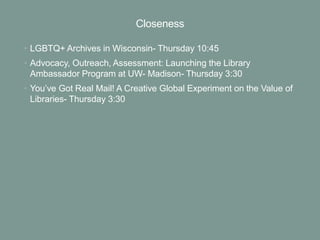 Closeness
• LGBTQ+ Archives in Wisconsin- Thursday 10:45
• Advocacy, Outreach, Assessment: Launching the Library
Ambassador Program at UW- Madison- Thursday 3:30
• You’ve Got Real Mail! A Creative Global Experiment on the Value of
Libraries- Thursday 3:30
 
