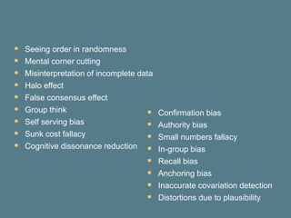  Seeing order in randomness
 Mental corner cutting
 Misinterpretation of incomplete data
 Halo effect
 False consensus effect
 Group think
 Self serving bias
 Sunk cost fallacy
 Cognitive dissonance reduction
 Confirmation bias
 Authority bias
 Small numbers fallacy
 In-group bias
 Recall bias
 Anchoring bias
 Inaccurate covariation detection
 Distortions due to plausibility
 