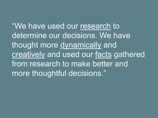 “We have used our research to
determine our decisions. We have
thought more dynamically and
creatively and used our facts gathered
from research to make better and
more thoughtful decisions.”
 