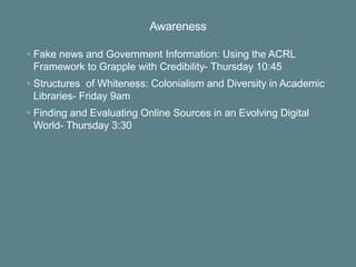 Awareness
• Fake news and Government Information: Using the ACRL
Framework to Grapple with Credibility- Thursday 10:45
• Structures of Whiteness: Colonialism and Diversity in Academic
Libraries- Friday 9am
• Finding and Evaluating Online Sources in an Evolving Digital
World- Thursday 3:30
 