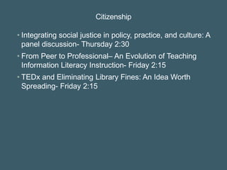Citizenship
• Integrating social justice in policy, practice, and culture: A
panel discussion- Thursday 2:30
• From Peer to Professional– An Evolution of Teaching
Information Literacy Instruction- Friday 2:15
• TEDx and Eliminating Library Fines: An Idea Worth
Spreading- Friday 2:15
 