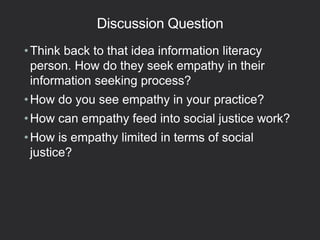 Discussion Question
•Think back to that idea information literacy
person. How do they seek empathy in their
information seeking process?
•How do you see empathy in your practice?
•How can empathy feed into social justice work?
•How is empathy limited in terms of social
justice?
 