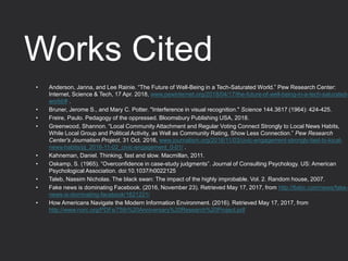 Works Cited
• Anderson, Janna, and Lee Rainie. “The Future of Well-Being in a Tech-Saturated World.” Pew Research Center:
Internet, Science & Tech, 17 Apr. 2018, www.pewinternet.org/2018/04/17/the-future-of-well-being-in-a-tech-saturated-
world/# .
• Bruner, Jerome S., and Mary C. Potter. "Interference in visual recognition." Science 144.3617 (1964): 424-425.
• Freire, Paulo. Pedagogy of the oppressed. Bloomsbury Publishing USA, 2018.
• Greenwood, Shannon. “Local Community Attachment and Regular Voting Connect Strongly to Local News Habits,
While Local Group and Political Activity, as Well as Community Rating, Show Less Connection.” Pew Research
Center's Journalism Project, 31 Oct. 2016, www.journalism.org/2016/11/03/civic-engagement-strongly-tied-to-local-
news-habits/pj_2016-11-02_civic-engagement_0-01/ .
• Kahneman, Daniel. Thinking, fast and slow. Macmillan, 2011.
• Oskamp, S. (1965). “Overconfidence in case-study judgments”. Journal of Consulting Psychology. US: American
Psychological Association. doi:10.1037/h0022125
• Taleb, Nassim Nicholas. The black swan: The impact of the highly improbable. Vol. 2. Random house, 2007.
• Fake news is dominating Facebook. (2016, November 23). Retrieved May 17, 2017, from http://6abc.com/news/fake-
news-is-dominating-facebook/1621221/
• How Americans Navigate the Modern Information Environment. (2016). Retrieved May 17, 2017, from
http://www.norc.org/PDFs/75th%20Anniversary%20Research%20Project.pdf
 